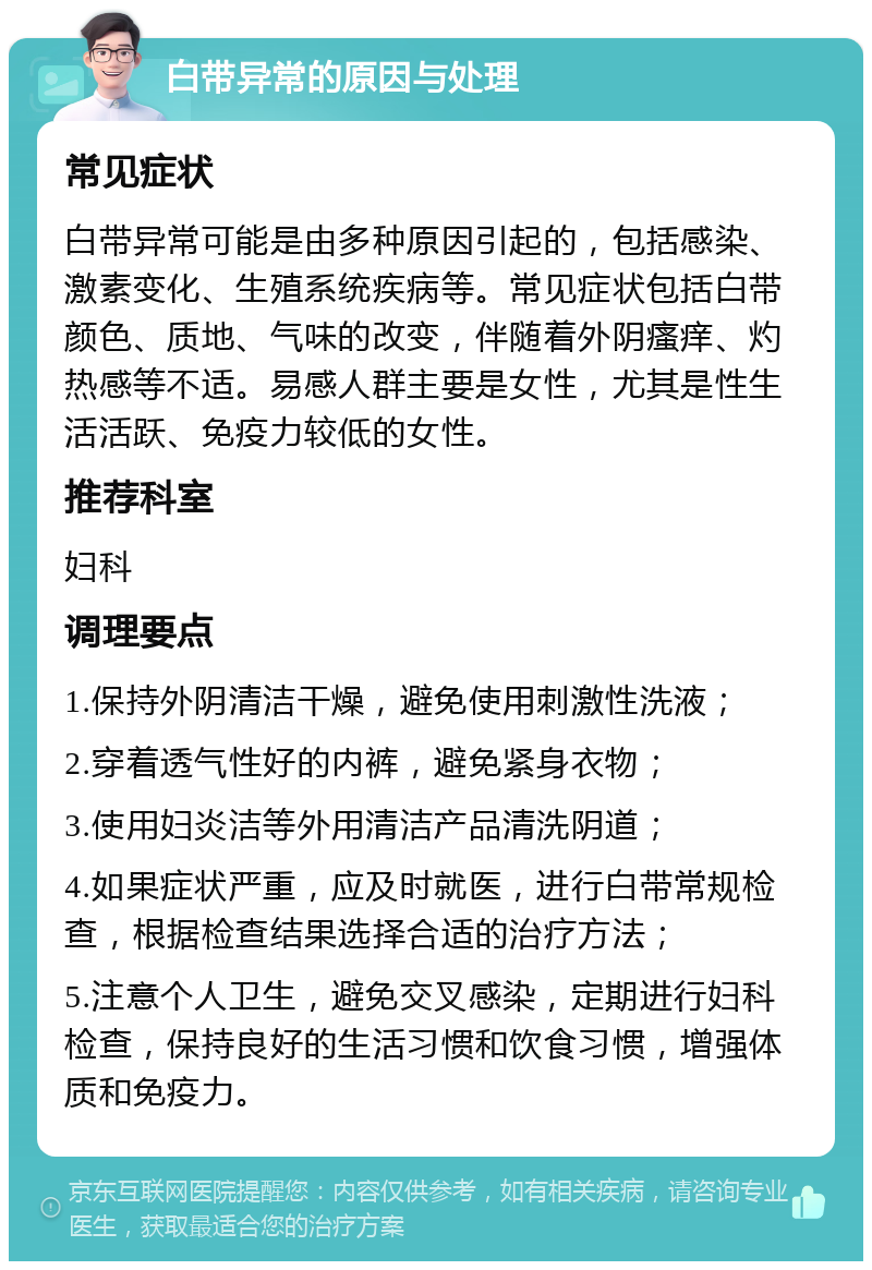 白带异常的原因与处理 常见症状 白带异常可能是由多种原因引起的，包括感染、激素变化、生殖系统疾病等。常见症状包括白带颜色、质地、气味的改变，伴随着外阴瘙痒、灼热感等不适。易感人群主要是女性，尤其是性生活活跃、免疫力较低的女性。 推荐科室 妇科 调理要点 1.保持外阴清洁干燥，避免使用刺激性洗液； 2.穿着透气性好的内裤，避免紧身衣物； 3.使用妇炎洁等外用清洁产品清洗阴道； 4.如果症状严重，应及时就医，进行白带常规检查，根据检查结果选择合适的治疗方法； 5.注意个人卫生，避免交叉感染，定期进行妇科检查，保持良好的生活习惯和饮食习惯，增强体质和免疫力。