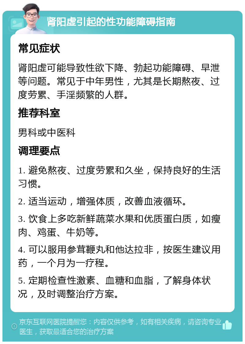 肾阳虚引起的性功能障碍指南 常见症状 肾阳虚可能导致性欲下降、勃起功能障碍、早泄等问题。常见于中年男性，尤其是长期熬夜、过度劳累、手淫频繁的人群。 推荐科室 男科或中医科 调理要点 1. 避免熬夜、过度劳累和久坐，保持良好的生活习惯。 2. 适当运动，增强体质，改善血液循环。 3. 饮食上多吃新鲜蔬菜水果和优质蛋白质，如瘦肉、鸡蛋、牛奶等。 4. 可以服用参茸鞭丸和他达拉非，按医生建议用药，一个月为一疗程。 5. 定期检查性激素、血糖和血脂，了解身体状况，及时调整治疗方案。