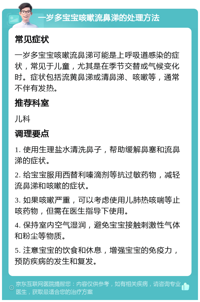 一岁多宝宝咳嗽流鼻涕的处理方法 常见症状 一岁多宝宝咳嗽流鼻涕可能是上呼吸道感染的症状，常见于儿童，尤其是在季节交替或气候变化时。症状包括流黄鼻涕或清鼻涕、咳嗽等，通常不伴有发热。 推荐科室 儿科 调理要点 1. 使用生理盐水清洗鼻子，帮助缓解鼻塞和流鼻涕的症状。 2. 给宝宝服用西替利嗪滴剂等抗过敏药物，减轻流鼻涕和咳嗽的症状。 3. 如果咳嗽严重，可以考虑使用儿肺热咳喘等止咳药物，但需在医生指导下使用。 4. 保持室内空气湿润，避免宝宝接触刺激性气体和粉尘等物质。 5. 注意宝宝的饮食和休息，增强宝宝的免疫力，预防疾病的发生和复发。