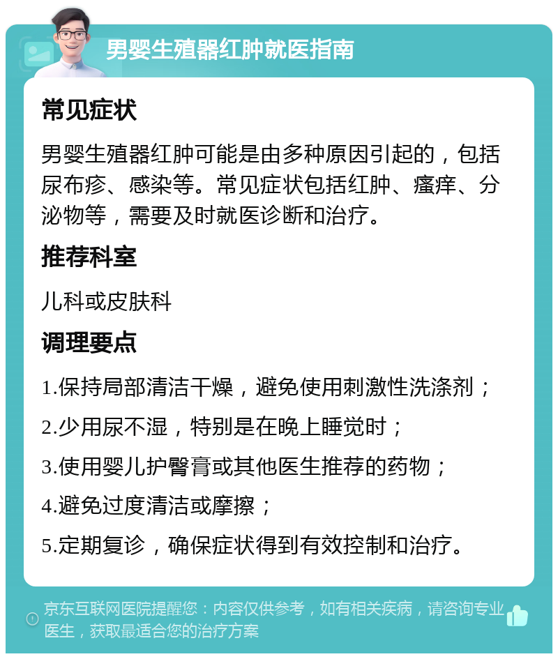 男婴生殖器红肿就医指南 常见症状 男婴生殖器红肿可能是由多种原因引起的，包括尿布疹、感染等。常见症状包括红肿、瘙痒、分泌物等，需要及时就医诊断和治疗。 推荐科室 儿科或皮肤科 调理要点 1.保持局部清洁干燥，避免使用刺激性洗涤剂； 2.少用尿不湿，特别是在晚上睡觉时； 3.使用婴儿护臀膏或其他医生推荐的药物； 4.避免过度清洁或摩擦； 5.定期复诊，确保症状得到有效控制和治疗。