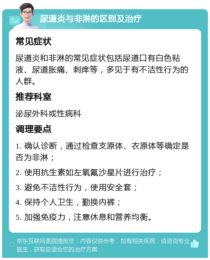 尿道炎与非淋的区别及治疗 常见症状 尿道炎和非淋的常见症状包括尿道口有白色粘液、尿道胀痛、刺痒等，多见于有不洁性行为的人群。 推荐科室 泌尿外科或性病科 调理要点 1. 确认诊断，通过检查支原体、衣原体等确定是否为非淋； 2. 使用抗生素如左氧氟沙星片进行治疗； 3. 避免不洁性行为，使用安全套； 4. 保持个人卫生，勤换内裤； 5. 加强免疫力，注意休息和营养均衡。