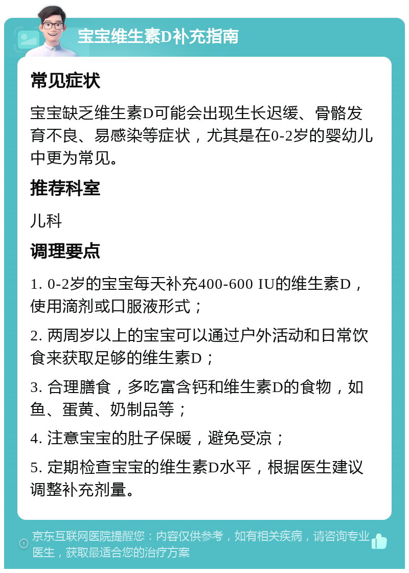 宝宝维生素D补充指南 常见症状 宝宝缺乏维生素D可能会出现生长迟缓、骨骼发育不良、易感染等症状，尤其是在0-2岁的婴幼儿中更为常见。 推荐科室 儿科 调理要点 1. 0-2岁的宝宝每天补充400-600 IU的维生素D，使用滴剂或口服液形式； 2. 两周岁以上的宝宝可以通过户外活动和日常饮食来获取足够的维生素D； 3. 合理膳食，多吃富含钙和维生素D的食物，如鱼、蛋黄、奶制品等； 4. 注意宝宝的肚子保暖，避免受凉； 5. 定期检查宝宝的维生素D水平，根据医生建议调整补充剂量。