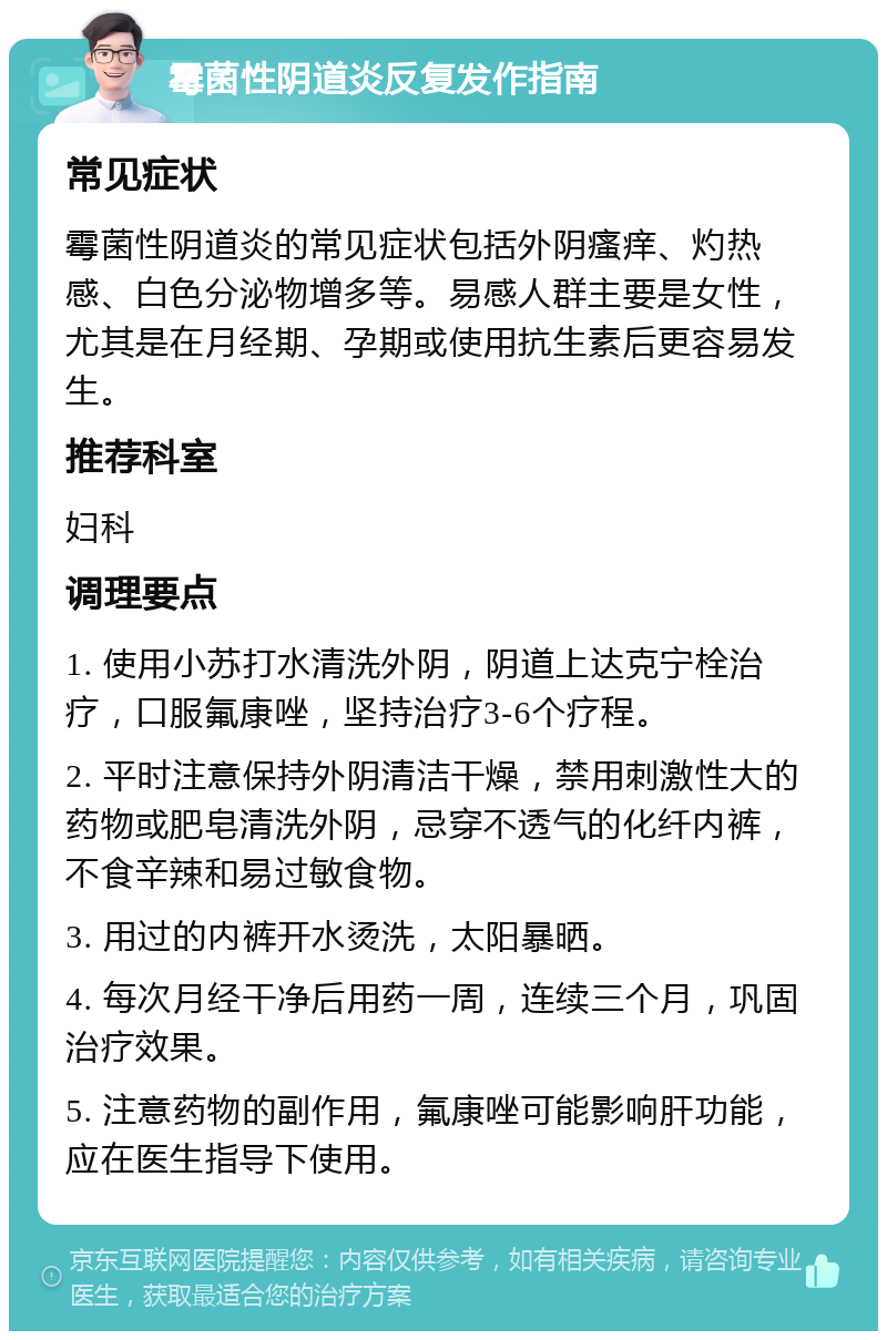 霉菌性阴道炎反复发作指南 常见症状 霉菌性阴道炎的常见症状包括外阴瘙痒、灼热感、白色分泌物增多等。易感人群主要是女性，尤其是在月经期、孕期或使用抗生素后更容易发生。 推荐科室 妇科 调理要点 1. 使用小苏打水清洗外阴，阴道上达克宁栓治疗，口服氟康唑，坚持治疗3-6个疗程。 2. 平时注意保持外阴清洁干燥，禁用刺激性大的药物或肥皂清洗外阴，忌穿不透气的化纤内裤，不食辛辣和易过敏食物。 3. 用过的内裤开水烫洗，太阳暴晒。 4. 每次月经干净后用药一周，连续三个月，巩固治疗效果。 5. 注意药物的副作用，氟康唑可能影响肝功能，应在医生指导下使用。