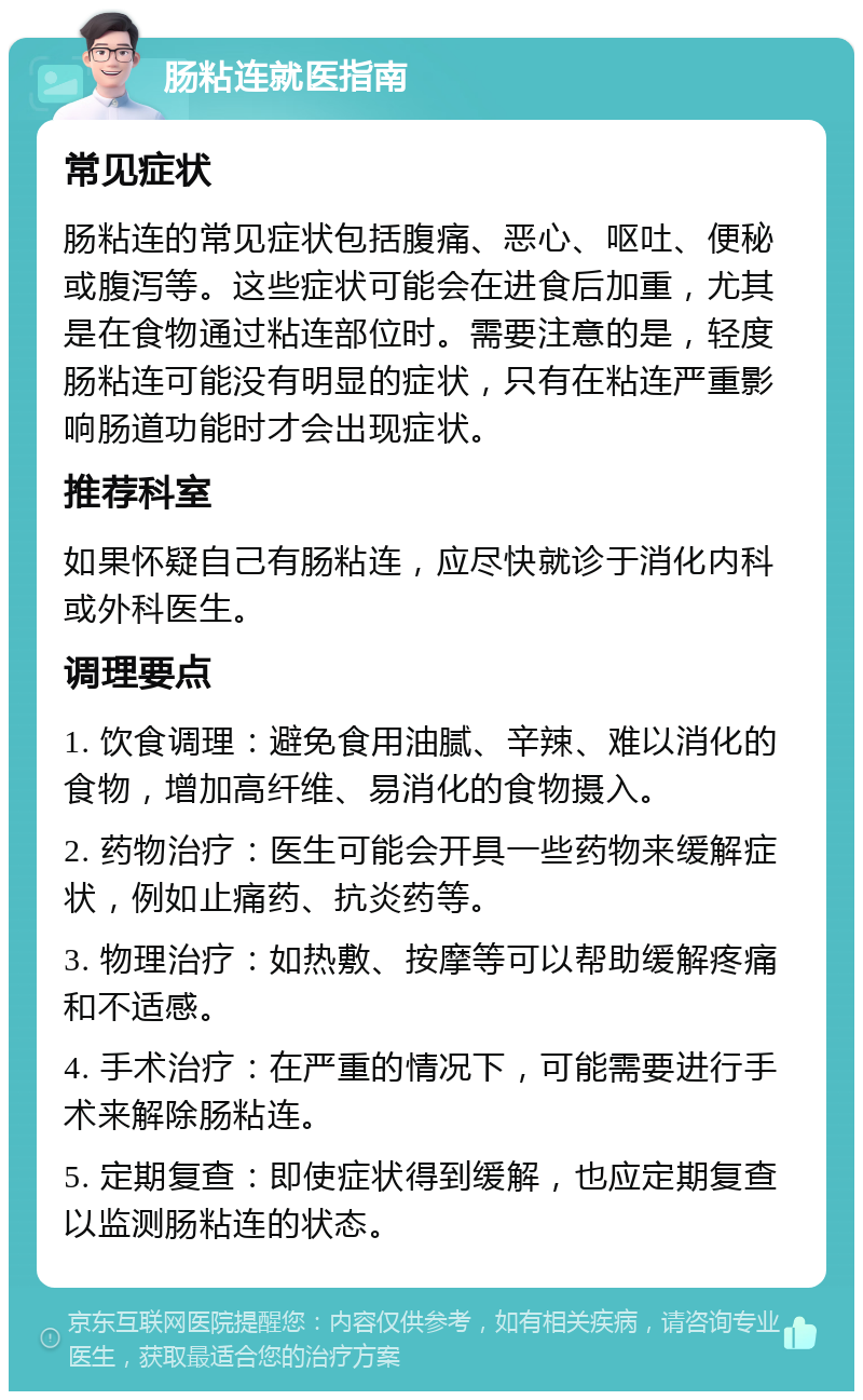 肠粘连就医指南 常见症状 肠粘连的常见症状包括腹痛、恶心、呕吐、便秘或腹泻等。这些症状可能会在进食后加重，尤其是在食物通过粘连部位时。需要注意的是，轻度肠粘连可能没有明显的症状，只有在粘连严重影响肠道功能时才会出现症状。 推荐科室 如果怀疑自己有肠粘连，应尽快就诊于消化内科或外科医生。 调理要点 1. 饮食调理：避免食用油腻、辛辣、难以消化的食物，增加高纤维、易消化的食物摄入。 2. 药物治疗：医生可能会开具一些药物来缓解症状，例如止痛药、抗炎药等。 3. 物理治疗：如热敷、按摩等可以帮助缓解疼痛和不适感。 4. 手术治疗：在严重的情况下，可能需要进行手术来解除肠粘连。 5. 定期复查：即使症状得到缓解，也应定期复查以监测肠粘连的状态。