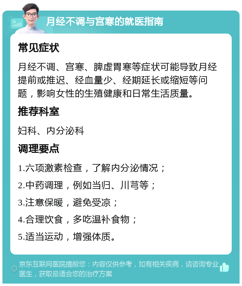 月经不调与宫寒的就医指南 常见症状 月经不调、宫寒、脾虚胃寒等症状可能导致月经提前或推迟、经血量少、经期延长或缩短等问题，影响女性的生殖健康和日常生活质量。 推荐科室 妇科、内分泌科 调理要点 1.六项激素检查，了解内分泌情况； 2.中药调理，例如当归、川芎等； 3.注意保暖，避免受凉； 4.合理饮食，多吃温补食物； 5.适当运动，增强体质。