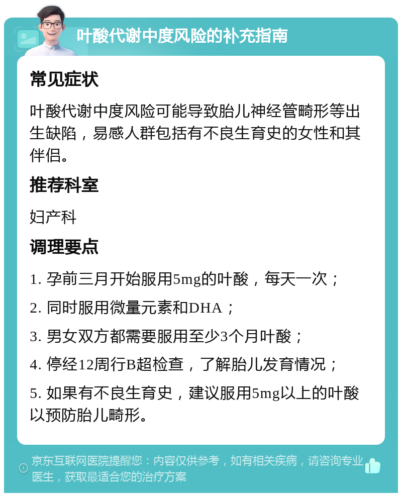 叶酸代谢中度风险的补充指南 常见症状 叶酸代谢中度风险可能导致胎儿神经管畸形等出生缺陷，易感人群包括有不良生育史的女性和其伴侣。 推荐科室 妇产科 调理要点 1. 孕前三月开始服用5mg的叶酸，每天一次； 2. 同时服用微量元素和DHA； 3. 男女双方都需要服用至少3个月叶酸； 4. 停经12周行B超检查，了解胎儿发育情况； 5. 如果有不良生育史，建议服用5mg以上的叶酸以预防胎儿畸形。