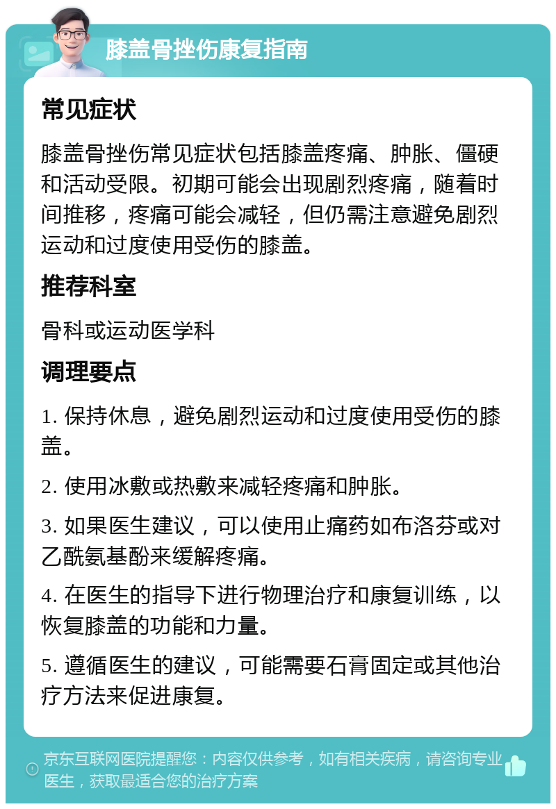 膝盖骨挫伤康复指南 常见症状 膝盖骨挫伤常见症状包括膝盖疼痛、肿胀、僵硬和活动受限。初期可能会出现剧烈疼痛，随着时间推移，疼痛可能会减轻，但仍需注意避免剧烈运动和过度使用受伤的膝盖。 推荐科室 骨科或运动医学科 调理要点 1. 保持休息，避免剧烈运动和过度使用受伤的膝盖。 2. 使用冰敷或热敷来减轻疼痛和肿胀。 3. 如果医生建议，可以使用止痛药如布洛芬或对乙酰氨基酚来缓解疼痛。 4. 在医生的指导下进行物理治疗和康复训练，以恢复膝盖的功能和力量。 5. 遵循医生的建议，可能需要石膏固定或其他治疗方法来促进康复。