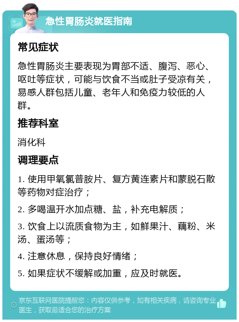 急性胃肠炎就医指南 常见症状 急性胃肠炎主要表现为胃部不适、腹泻、恶心、呕吐等症状，可能与饮食不当或肚子受凉有关，易感人群包括儿童、老年人和免疫力较低的人群。 推荐科室 消化科 调理要点 1. 使用甲氧氯普胺片、复方黄连素片和蒙脱石散等药物对症治疗； 2. 多喝温开水加点糖、盐，补充电解质； 3. 饮食上以流质食物为主，如鲜果汁、藕粉、米汤、蛋汤等； 4. 注意休息，保持良好情绪； 5. 如果症状不缓解或加重，应及时就医。