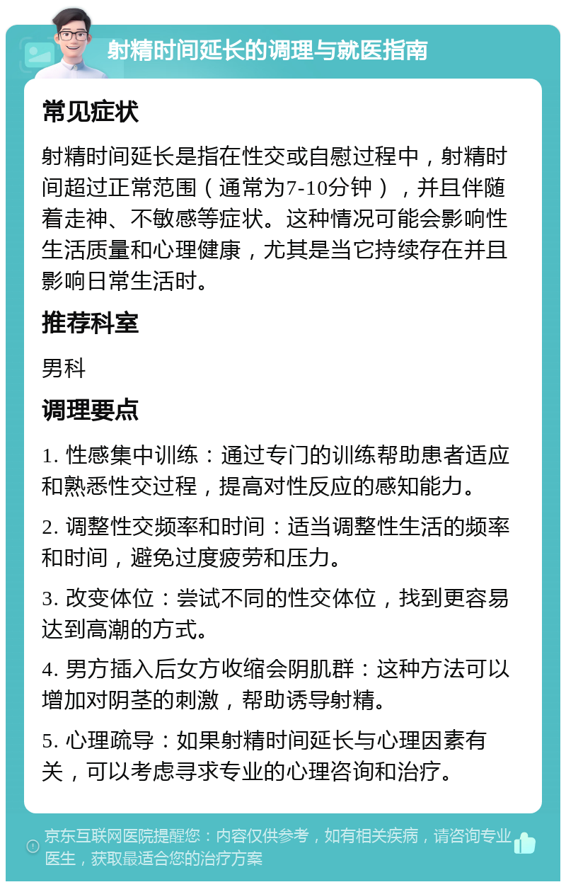 射精时间延长的调理与就医指南 常见症状 射精时间延长是指在性交或自慰过程中，射精时间超过正常范围（通常为7-10分钟），并且伴随着走神、不敏感等症状。这种情况可能会影响性生活质量和心理健康，尤其是当它持续存在并且影响日常生活时。 推荐科室 男科 调理要点 1. 性感集中训练：通过专门的训练帮助患者适应和熟悉性交过程，提高对性反应的感知能力。 2. 调整性交频率和时间：适当调整性生活的频率和时间，避免过度疲劳和压力。 3. 改变体位：尝试不同的性交体位，找到更容易达到高潮的方式。 4. 男方插入后女方收缩会阴肌群：这种方法可以增加对阴茎的刺激，帮助诱导射精。 5. 心理疏导：如果射精时间延长与心理因素有关，可以考虑寻求专业的心理咨询和治疗。