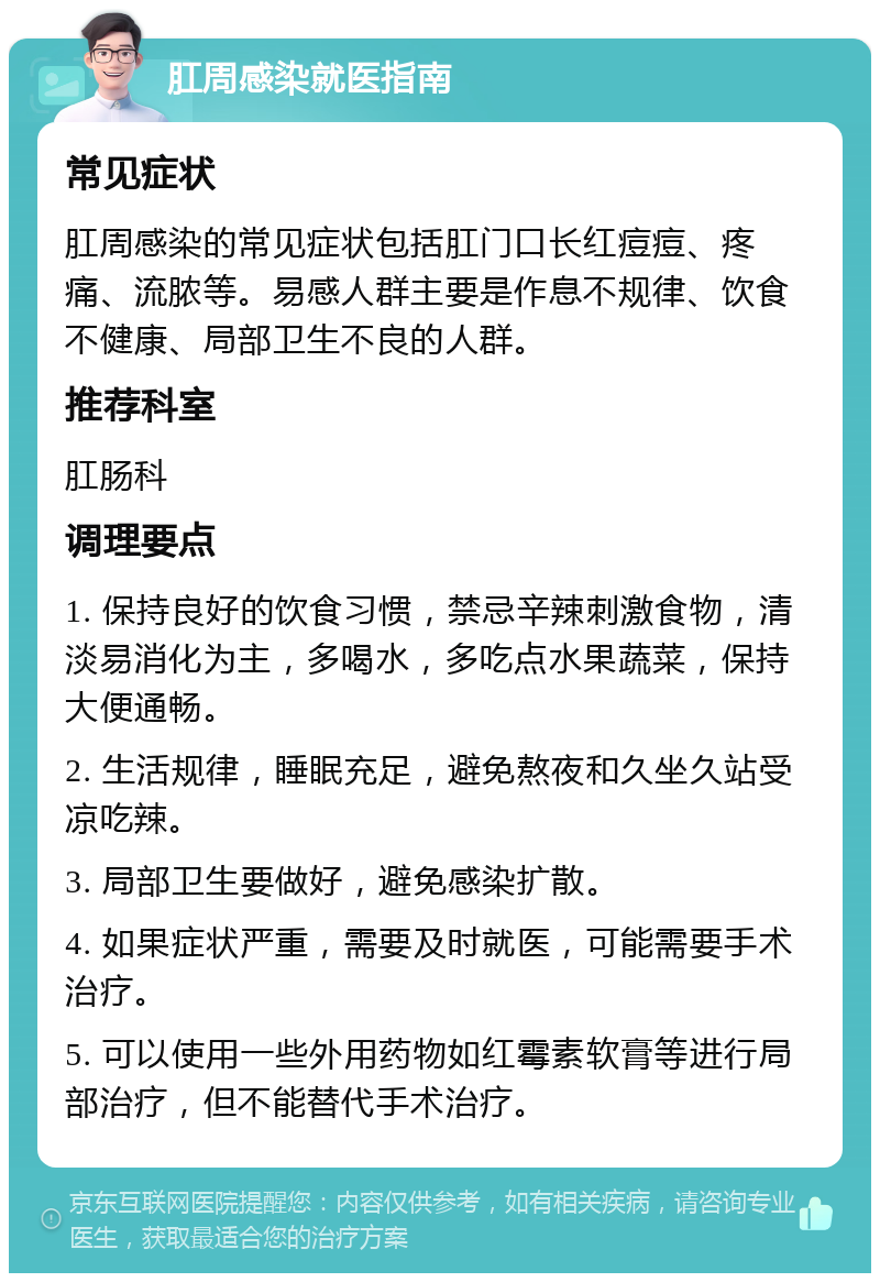 肛周感染就医指南 常见症状 肛周感染的常见症状包括肛门口长红痘痘、疼痛、流脓等。易感人群主要是作息不规律、饮食不健康、局部卫生不良的人群。 推荐科室 肛肠科 调理要点 1. 保持良好的饮食习惯，禁忌辛辣刺激食物，清淡易消化为主，多喝水，多吃点水果蔬菜，保持大便通畅。 2. 生活规律，睡眠充足，避免熬夜和久坐久站受凉吃辣。 3. 局部卫生要做好，避免感染扩散。 4. 如果症状严重，需要及时就医，可能需要手术治疗。 5. 可以使用一些外用药物如红霉素软膏等进行局部治疗，但不能替代手术治疗。