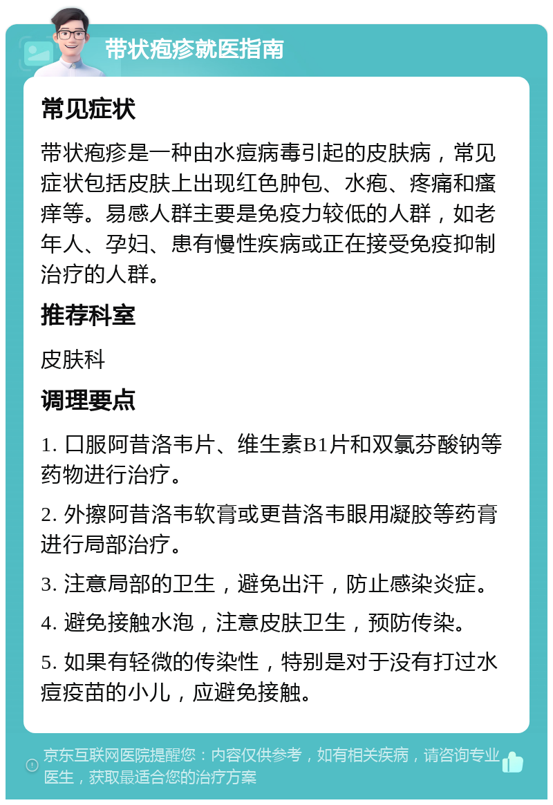 带状疱疹就医指南 常见症状 带状疱疹是一种由水痘病毒引起的皮肤病，常见症状包括皮肤上出现红色肿包、水疱、疼痛和瘙痒等。易感人群主要是免疫力较低的人群，如老年人、孕妇、患有慢性疾病或正在接受免疫抑制治疗的人群。 推荐科室 皮肤科 调理要点 1. 口服阿昔洛韦片、维生素B1片和双氯芬酸钠等药物进行治疗。 2. 外擦阿昔洛韦软膏或更昔洛韦眼用凝胶等药膏进行局部治疗。 3. 注意局部的卫生，避免出汗，防止感染炎症。 4. 避免接触水泡，注意皮肤卫生，预防传染。 5. 如果有轻微的传染性，特别是对于没有打过水痘疫苗的小儿，应避免接触。