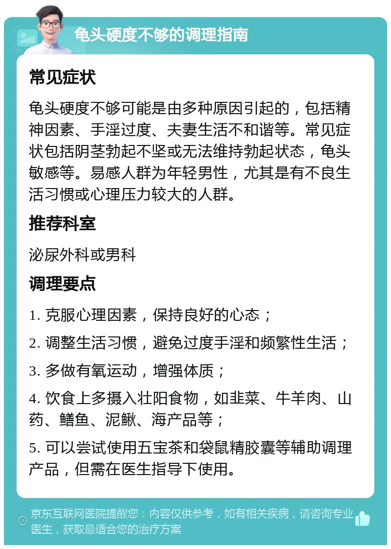 龟头硬度不够的调理指南 常见症状 龟头硬度不够可能是由多种原因引起的，包括精神因素、手淫过度、夫妻生活不和谐等。常见症状包括阴茎勃起不坚或无法维持勃起状态，龟头敏感等。易感人群为年轻男性，尤其是有不良生活习惯或心理压力较大的人群。 推荐科室 泌尿外科或男科 调理要点 1. 克服心理因素，保持良好的心态； 2. 调整生活习惯，避免过度手淫和频繁性生活； 3. 多做有氧运动，增强体质； 4. 饮食上多摄入壮阳食物，如韭菜、牛羊肉、山药、鳝鱼、泥鳅、海产品等； 5. 可以尝试使用五宝茶和袋鼠精胶囊等辅助调理产品，但需在医生指导下使用。