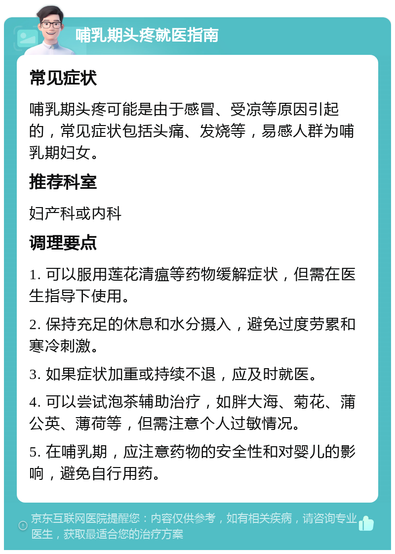 哺乳期头疼就医指南 常见症状 哺乳期头疼可能是由于感冒、受凉等原因引起的，常见症状包括头痛、发烧等，易感人群为哺乳期妇女。 推荐科室 妇产科或内科 调理要点 1. 可以服用莲花清瘟等药物缓解症状，但需在医生指导下使用。 2. 保持充足的休息和水分摄入，避免过度劳累和寒冷刺激。 3. 如果症状加重或持续不退，应及时就医。 4. 可以尝试泡茶辅助治疗，如胖大海、菊花、蒲公英、薄荷等，但需注意个人过敏情况。 5. 在哺乳期，应注意药物的安全性和对婴儿的影响，避免自行用药。