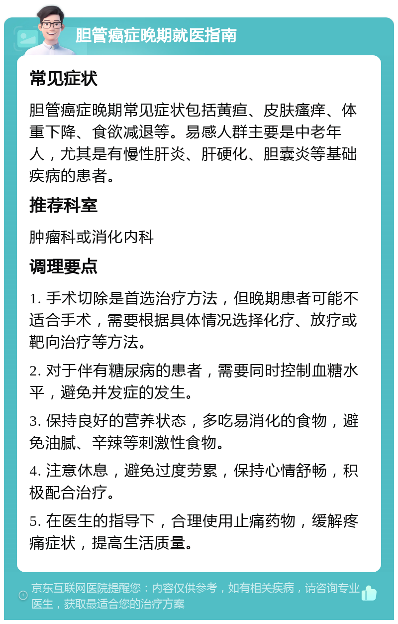 胆管癌症晚期就医指南 常见症状 胆管癌症晚期常见症状包括黄疸、皮肤瘙痒、体重下降、食欲减退等。易感人群主要是中老年人，尤其是有慢性肝炎、肝硬化、胆囊炎等基础疾病的患者。 推荐科室 肿瘤科或消化内科 调理要点 1. 手术切除是首选治疗方法，但晚期患者可能不适合手术，需要根据具体情况选择化疗、放疗或靶向治疗等方法。 2. 对于伴有糖尿病的患者，需要同时控制血糖水平，避免并发症的发生。 3. 保持良好的营养状态，多吃易消化的食物，避免油腻、辛辣等刺激性食物。 4. 注意休息，避免过度劳累，保持心情舒畅，积极配合治疗。 5. 在医生的指导下，合理使用止痛药物，缓解疼痛症状，提高生活质量。