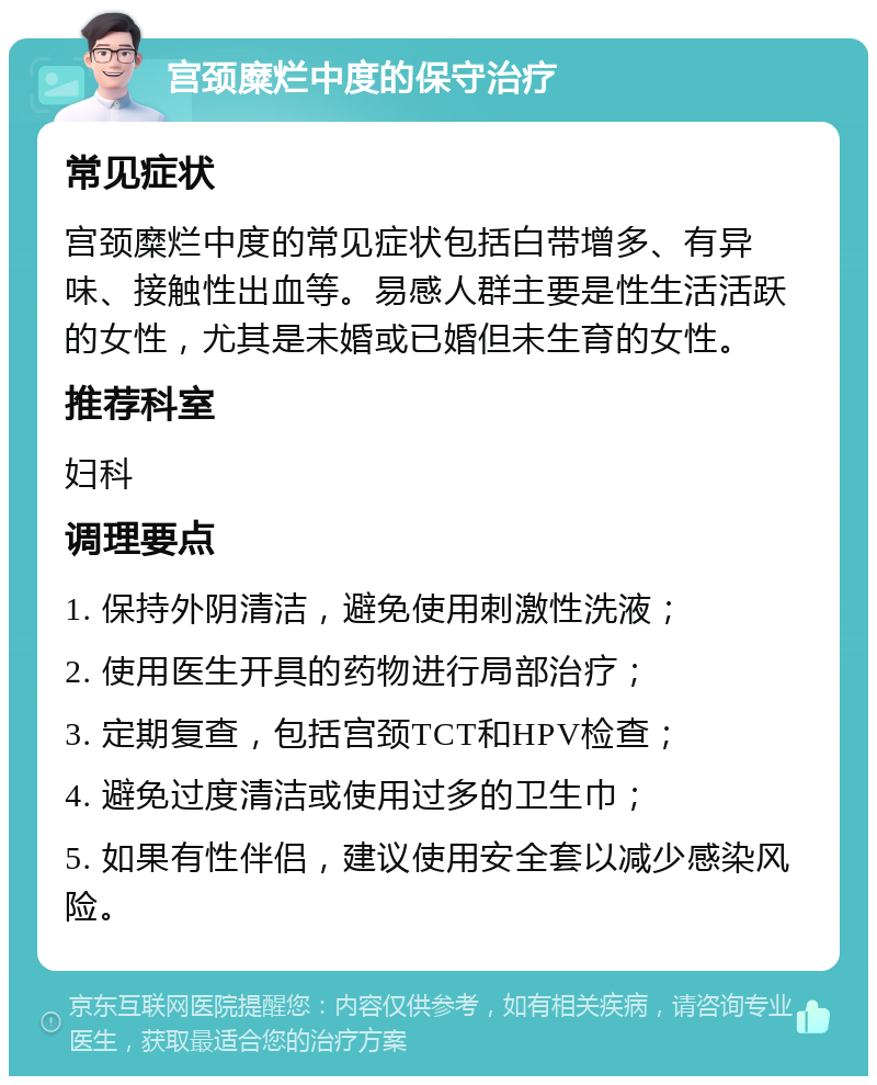 宫颈糜烂中度的保守治疗 常见症状 宫颈糜烂中度的常见症状包括白带增多、有异味、接触性出血等。易感人群主要是性生活活跃的女性，尤其是未婚或已婚但未生育的女性。 推荐科室 妇科 调理要点 1. 保持外阴清洁，避免使用刺激性洗液； 2. 使用医生开具的药物进行局部治疗； 3. 定期复查，包括宫颈TCT和HPV检查； 4. 避免过度清洁或使用过多的卫生巾； 5. 如果有性伴侣，建议使用安全套以减少感染风险。