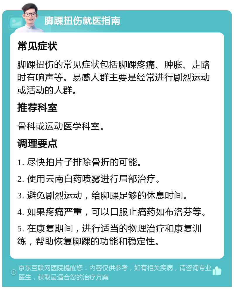 脚踝扭伤就医指南 常见症状 脚踝扭伤的常见症状包括脚踝疼痛、肿胀、走路时有响声等。易感人群主要是经常进行剧烈运动或活动的人群。 推荐科室 骨科或运动医学科室。 调理要点 1. 尽快拍片子排除骨折的可能。 2. 使用云南白药喷雾进行局部治疗。 3. 避免剧烈运动，给脚踝足够的休息时间。 4. 如果疼痛严重，可以口服止痛药如布洛芬等。 5. 在康复期间，进行适当的物理治疗和康复训练，帮助恢复脚踝的功能和稳定性。