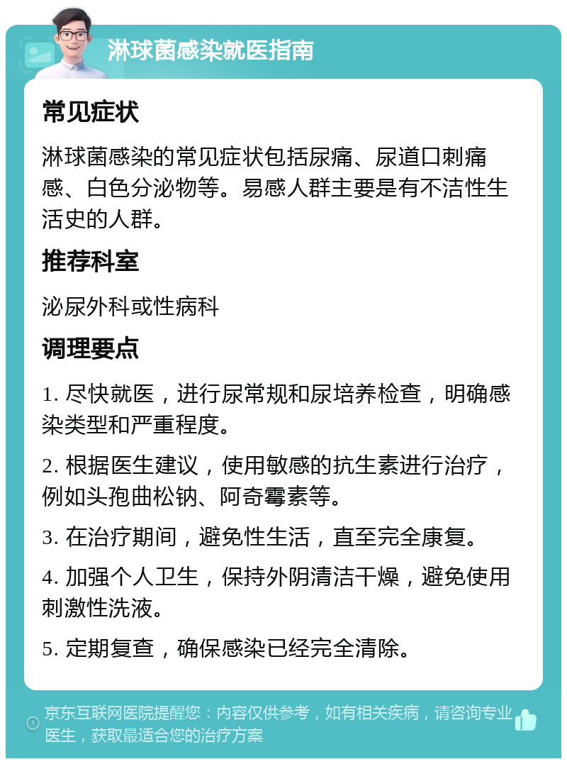 淋球菌感染就医指南 常见症状 淋球菌感染的常见症状包括尿痛、尿道口刺痛感、白色分泌物等。易感人群主要是有不洁性生活史的人群。 推荐科室 泌尿外科或性病科 调理要点 1. 尽快就医，进行尿常规和尿培养检查，明确感染类型和严重程度。 2. 根据医生建议，使用敏感的抗生素进行治疗，例如头孢曲松钠、阿奇霉素等。 3. 在治疗期间，避免性生活，直至完全康复。 4. 加强个人卫生，保持外阴清洁干燥，避免使用刺激性洗液。 5. 定期复查，确保感染已经完全清除。