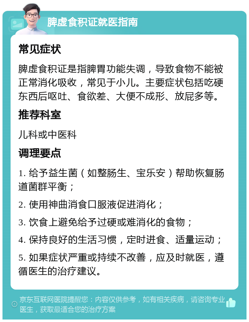 脾虚食积证就医指南 常见症状 脾虚食积证是指脾胃功能失调，导致食物不能被正常消化吸收，常见于小儿。主要症状包括吃硬东西后呕吐、食欲差、大便不成形、放屁多等。 推荐科室 儿科或中医科 调理要点 1. 给予益生菌（如整肠生、宝乐安）帮助恢复肠道菌群平衡； 2. 使用神曲消食口服液促进消化； 3. 饮食上避免给予过硬或难消化的食物； 4. 保持良好的生活习惯，定时进食、适量运动； 5. 如果症状严重或持续不改善，应及时就医，遵循医生的治疗建议。