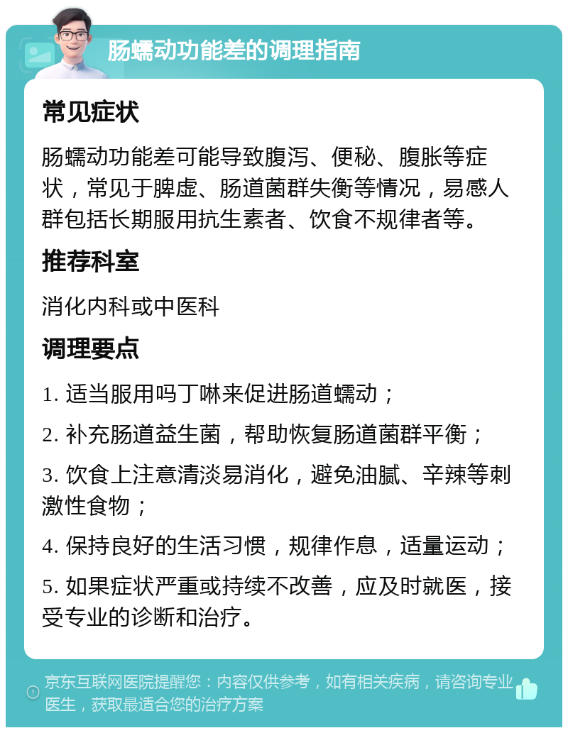 肠蠕动功能差的调理指南 常见症状 肠蠕动功能差可能导致腹泻、便秘、腹胀等症状，常见于脾虚、肠道菌群失衡等情况，易感人群包括长期服用抗生素者、饮食不规律者等。 推荐科室 消化内科或中医科 调理要点 1. 适当服用吗丁啉来促进肠道蠕动； 2. 补充肠道益生菌，帮助恢复肠道菌群平衡； 3. 饮食上注意清淡易消化，避免油腻、辛辣等刺激性食物； 4. 保持良好的生活习惯，规律作息，适量运动； 5. 如果症状严重或持续不改善，应及时就医，接受专业的诊断和治疗。