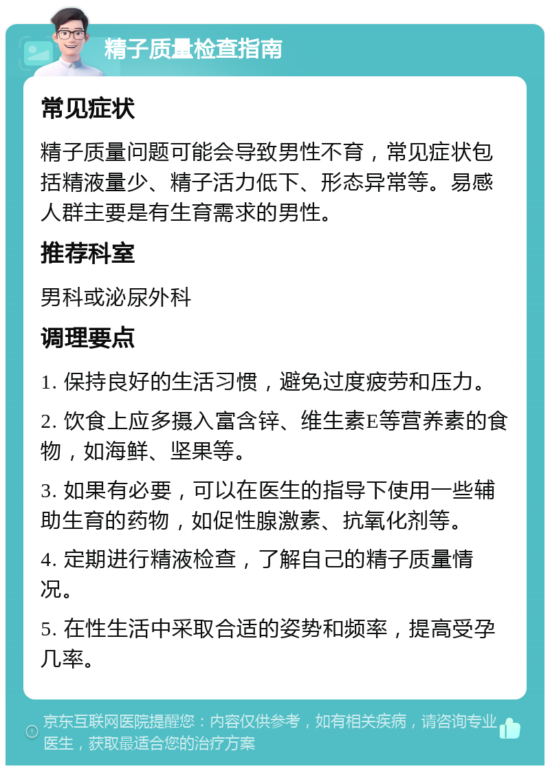 精子质量检查指南 常见症状 精子质量问题可能会导致男性不育，常见症状包括精液量少、精子活力低下、形态异常等。易感人群主要是有生育需求的男性。 推荐科室 男科或泌尿外科 调理要点 1. 保持良好的生活习惯，避免过度疲劳和压力。 2. 饮食上应多摄入富含锌、维生素E等营养素的食物，如海鲜、坚果等。 3. 如果有必要，可以在医生的指导下使用一些辅助生育的药物，如促性腺激素、抗氧化剂等。 4. 定期进行精液检查，了解自己的精子质量情况。 5. 在性生活中采取合适的姿势和频率，提高受孕几率。