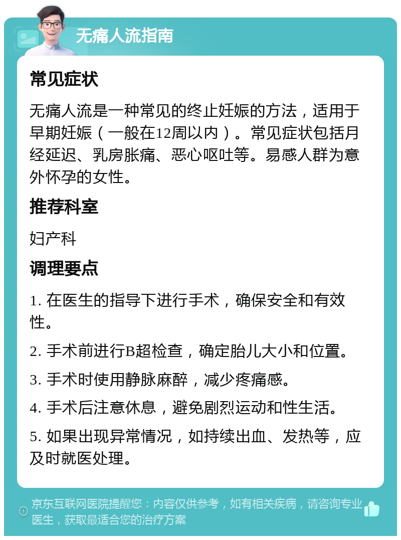 无痛人流指南 常见症状 无痛人流是一种常见的终止妊娠的方法，适用于早期妊娠（一般在12周以内）。常见症状包括月经延迟、乳房胀痛、恶心呕吐等。易感人群为意外怀孕的女性。 推荐科室 妇产科 调理要点 1. 在医生的指导下进行手术，确保安全和有效性。 2. 手术前进行B超检查，确定胎儿大小和位置。 3. 手术时使用静脉麻醉，减少疼痛感。 4. 手术后注意休息，避免剧烈运动和性生活。 5. 如果出现异常情况，如持续出血、发热等，应及时就医处理。