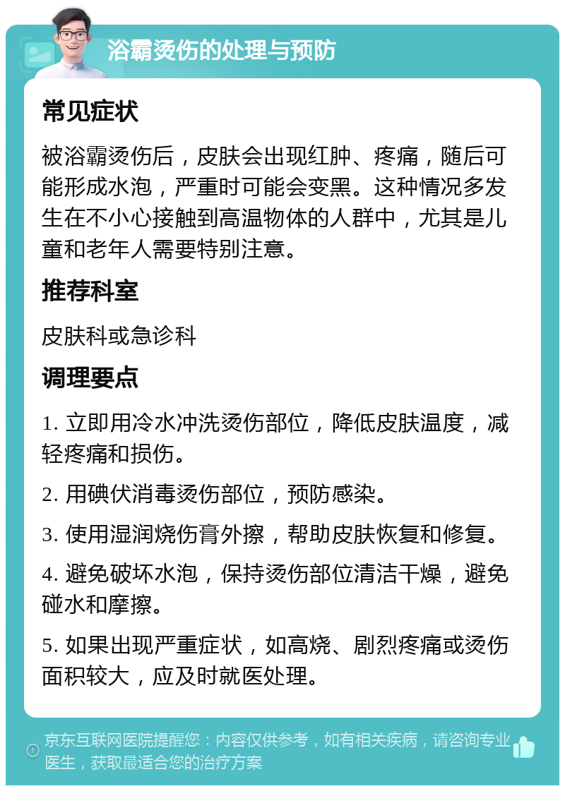 浴霸烫伤的处理与预防 常见症状 被浴霸烫伤后，皮肤会出现红肿、疼痛，随后可能形成水泡，严重时可能会变黑。这种情况多发生在不小心接触到高温物体的人群中，尤其是儿童和老年人需要特别注意。 推荐科室 皮肤科或急诊科 调理要点 1. 立即用冷水冲洗烫伤部位，降低皮肤温度，减轻疼痛和损伤。 2. 用碘伏消毒烫伤部位，预防感染。 3. 使用湿润烧伤膏外擦，帮助皮肤恢复和修复。 4. 避免破坏水泡，保持烫伤部位清洁干燥，避免碰水和摩擦。 5. 如果出现严重症状，如高烧、剧烈疼痛或烫伤面积较大，应及时就医处理。