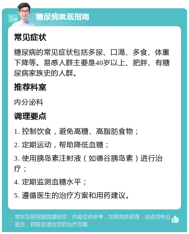 糖尿病就医指南 常见症状 糖尿病的常见症状包括多尿、口渴、多食、体重下降等。易感人群主要是40岁以上、肥胖、有糖尿病家族史的人群。 推荐科室 内分泌科 调理要点 1. 控制饮食，避免高糖、高脂肪食物； 2. 定期运动，帮助降低血糖； 3. 使用胰岛素注射液（如德谷胰岛素）进行治疗； 4. 定期监测血糖水平； 5. 遵循医生的治疗方案和用药建议。