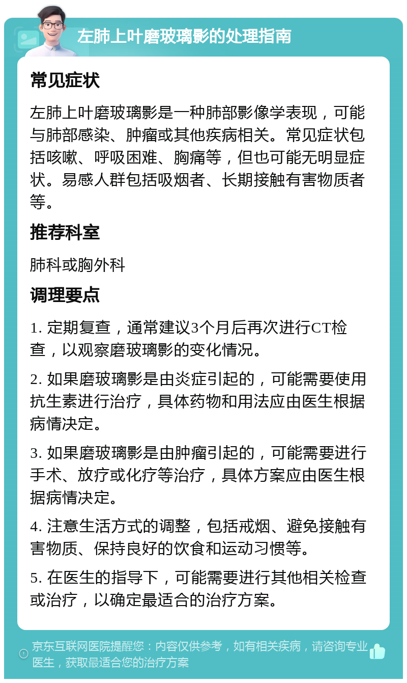 左肺上叶磨玻璃影的处理指南 常见症状 左肺上叶磨玻璃影是一种肺部影像学表现，可能与肺部感染、肿瘤或其他疾病相关。常见症状包括咳嗽、呼吸困难、胸痛等，但也可能无明显症状。易感人群包括吸烟者、长期接触有害物质者等。 推荐科室 肺科或胸外科 调理要点 1. 定期复查，通常建议3个月后再次进行CT检查，以观察磨玻璃影的变化情况。 2. 如果磨玻璃影是由炎症引起的，可能需要使用抗生素进行治疗，具体药物和用法应由医生根据病情决定。 3. 如果磨玻璃影是由肿瘤引起的，可能需要进行手术、放疗或化疗等治疗，具体方案应由医生根据病情决定。 4. 注意生活方式的调整，包括戒烟、避免接触有害物质、保持良好的饮食和运动习惯等。 5. 在医生的指导下，可能需要进行其他相关检查或治疗，以确定最适合的治疗方案。