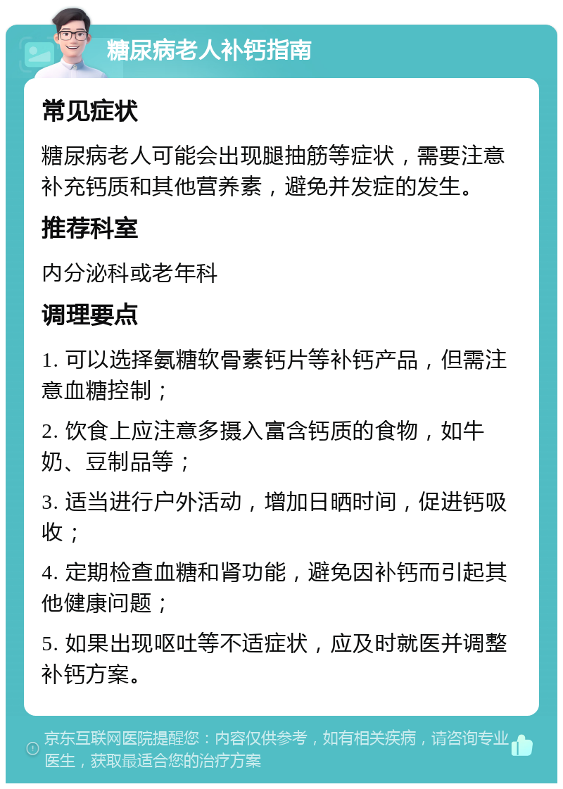 糖尿病老人补钙指南 常见症状 糖尿病老人可能会出现腿抽筋等症状，需要注意补充钙质和其他营养素，避免并发症的发生。 推荐科室 内分泌科或老年科 调理要点 1. 可以选择氨糖软骨素钙片等补钙产品，但需注意血糖控制； 2. 饮食上应注意多摄入富含钙质的食物，如牛奶、豆制品等； 3. 适当进行户外活动，增加日晒时间，促进钙吸收； 4. 定期检查血糖和肾功能，避免因补钙而引起其他健康问题； 5. 如果出现呕吐等不适症状，应及时就医并调整补钙方案。