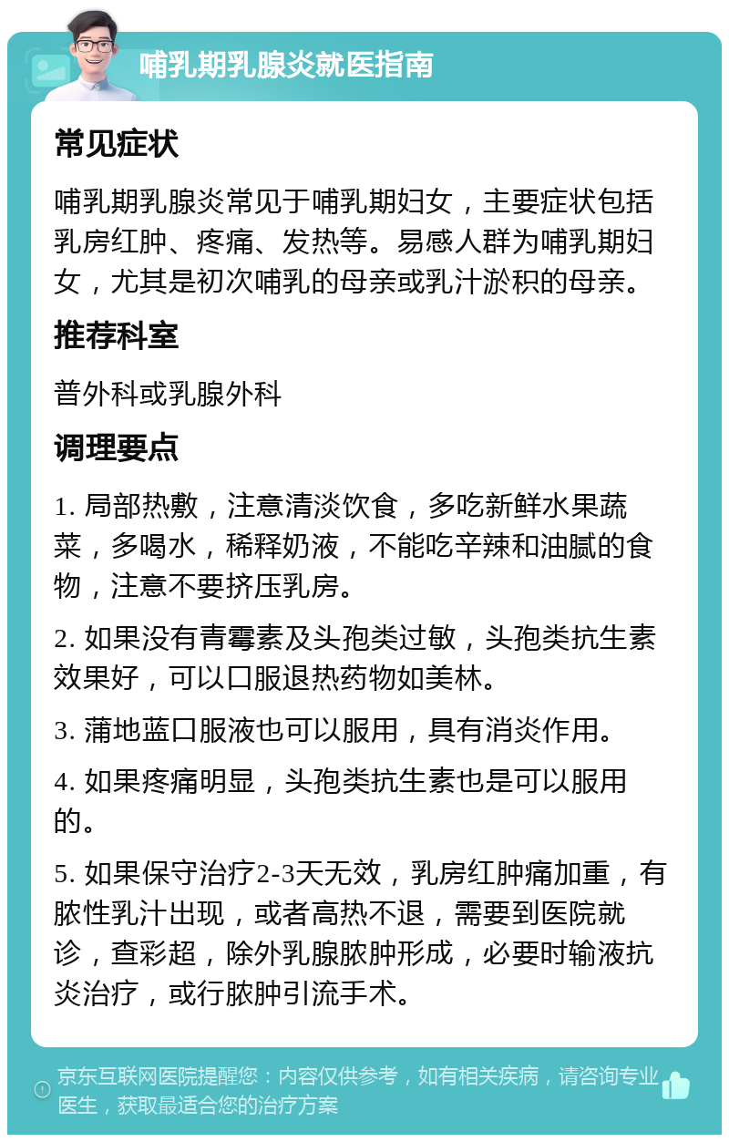 哺乳期乳腺炎就医指南 常见症状 哺乳期乳腺炎常见于哺乳期妇女，主要症状包括乳房红肿、疼痛、发热等。易感人群为哺乳期妇女，尤其是初次哺乳的母亲或乳汁淤积的母亲。 推荐科室 普外科或乳腺外科 调理要点 1. 局部热敷，注意清淡饮食，多吃新鲜水果蔬菜，多喝水，稀释奶液，不能吃辛辣和油腻的食物，注意不要挤压乳房。 2. 如果没有青霉素及头孢类过敏，头孢类抗生素效果好，可以口服退热药物如美林。 3. 蒲地蓝口服液也可以服用，具有消炎作用。 4. 如果疼痛明显，头孢类抗生素也是可以服用的。 5. 如果保守治疗2-3天无效，乳房红肿痛加重，有脓性乳汁出现，或者高热不退，需要到医院就诊，查彩超，除外乳腺脓肿形成，必要时输液抗炎治疗，或行脓肿引流手术。