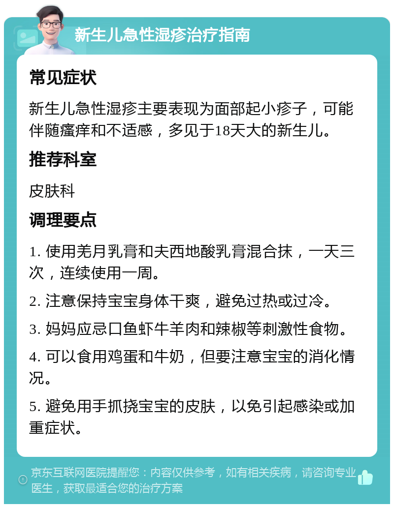 新生儿急性湿疹治疗指南 常见症状 新生儿急性湿疹主要表现为面部起小疹子，可能伴随瘙痒和不适感，多见于18天大的新生儿。 推荐科室 皮肤科 调理要点 1. 使用羌月乳膏和夫西地酸乳膏混合抹，一天三次，连续使用一周。 2. 注意保持宝宝身体干爽，避免过热或过冷。 3. 妈妈应忌口鱼虾牛羊肉和辣椒等刺激性食物。 4. 可以食用鸡蛋和牛奶，但要注意宝宝的消化情况。 5. 避免用手抓挠宝宝的皮肤，以免引起感染或加重症状。