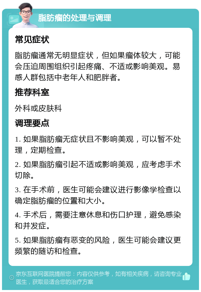 脂肪瘤的处理与调理 常见症状 脂肪瘤通常无明显症状，但如果瘤体较大，可能会压迫周围组织引起疼痛、不适或影响美观。易感人群包括中老年人和肥胖者。 推荐科室 外科或皮肤科 调理要点 1. 如果脂肪瘤无症状且不影响美观，可以暂不处理，定期检查。 2. 如果脂肪瘤引起不适或影响美观，应考虑手术切除。 3. 在手术前，医生可能会建议进行影像学检查以确定脂肪瘤的位置和大小。 4. 手术后，需要注意休息和伤口护理，避免感染和并发症。 5. 如果脂肪瘤有恶变的风险，医生可能会建议更频繁的随访和检查。