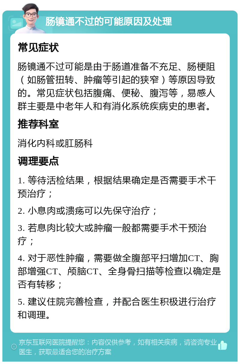 肠镜通不过的可能原因及处理 常见症状 肠镜通不过可能是由于肠道准备不充足、肠梗阻（如肠管扭转、肿瘤等引起的狭窄）等原因导致的。常见症状包括腹痛、便秘、腹泻等，易感人群主要是中老年人和有消化系统疾病史的患者。 推荐科室 消化内科或肛肠科 调理要点 1. 等待活检结果，根据结果确定是否需要手术干预治疗； 2. 小息肉或溃疡可以先保守治疗； 3. 若息肉比较大或肿瘤一般都需要手术干预治疗； 4. 对于恶性肿瘤，需要做全腹部平扫增加CT、胸部增强CT、颅脑CT、全身骨扫描等检查以确定是否有转移； 5. 建议住院完善检查，并配合医生积极进行治疗和调理。