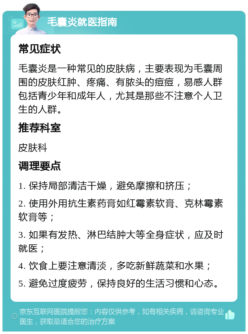 毛囊炎就医指南 常见症状 毛囊炎是一种常见的皮肤病，主要表现为毛囊周围的皮肤红肿、疼痛、有脓头的痘痘，易感人群包括青少年和成年人，尤其是那些不注意个人卫生的人群。 推荐科室 皮肤科 调理要点 1. 保持局部清洁干燥，避免摩擦和挤压； 2. 使用外用抗生素药膏如红霉素软膏、克林霉素软膏等； 3. 如果有发热、淋巴结肿大等全身症状，应及时就医； 4. 饮食上要注意清淡，多吃新鲜蔬菜和水果； 5. 避免过度疲劳，保持良好的生活习惯和心态。