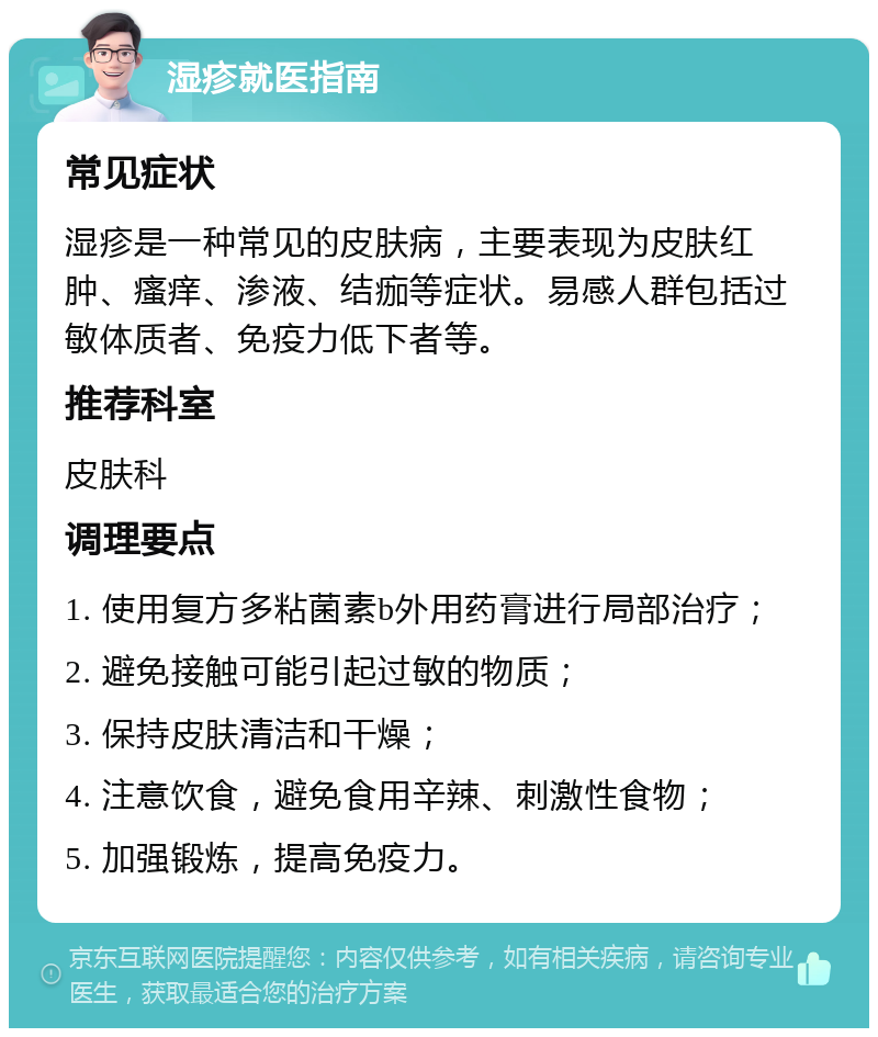 湿疹就医指南 常见症状 湿疹是一种常见的皮肤病，主要表现为皮肤红肿、瘙痒、渗液、结痂等症状。易感人群包括过敏体质者、免疫力低下者等。 推荐科室 皮肤科 调理要点 1. 使用复方多粘菌素b外用药膏进行局部治疗； 2. 避免接触可能引起过敏的物质； 3. 保持皮肤清洁和干燥； 4. 注意饮食，避免食用辛辣、刺激性食物； 5. 加强锻炼，提高免疫力。