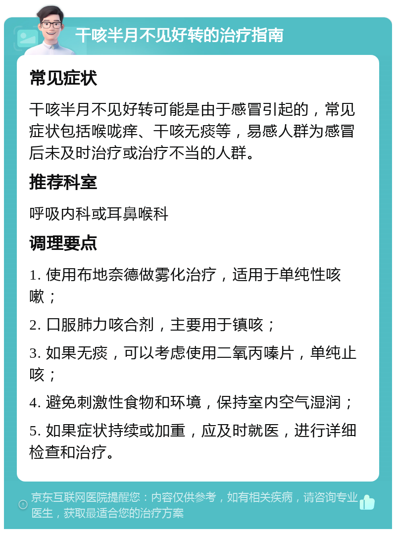 干咳半月不见好转的治疗指南 常见症状 干咳半月不见好转可能是由于感冒引起的，常见症状包括喉咙痒、干咳无痰等，易感人群为感冒后未及时治疗或治疗不当的人群。 推荐科室 呼吸内科或耳鼻喉科 调理要点 1. 使用布地奈德做雾化治疗，适用于单纯性咳嗽； 2. 口服肺力咳合剂，主要用于镇咳； 3. 如果无痰，可以考虑使用二氧丙嗪片，单纯止咳； 4. 避免刺激性食物和环境，保持室内空气湿润； 5. 如果症状持续或加重，应及时就医，进行详细检查和治疗。