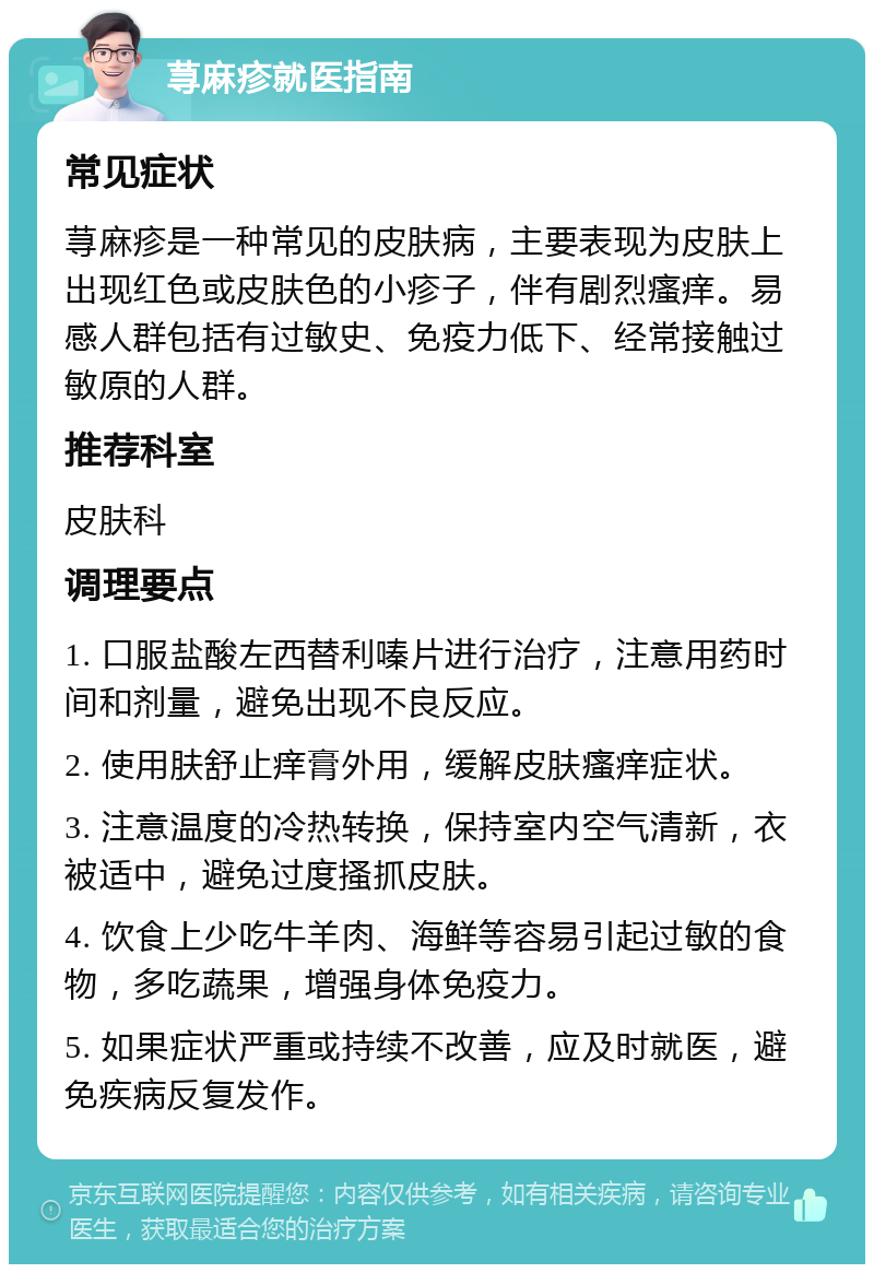 荨麻疹就医指南 常见症状 荨麻疹是一种常见的皮肤病，主要表现为皮肤上出现红色或皮肤色的小疹子，伴有剧烈瘙痒。易感人群包括有过敏史、免疫力低下、经常接触过敏原的人群。 推荐科室 皮肤科 调理要点 1. 口服盐酸左西替利嗪片进行治疗，注意用药时间和剂量，避免出现不良反应。 2. 使用肤舒止痒膏外用，缓解皮肤瘙痒症状。 3. 注意温度的冷热转换，保持室内空气清新，衣被适中，避免过度搔抓皮肤。 4. 饮食上少吃牛羊肉、海鲜等容易引起过敏的食物，多吃蔬果，增强身体免疫力。 5. 如果症状严重或持续不改善，应及时就医，避免疾病反复发作。