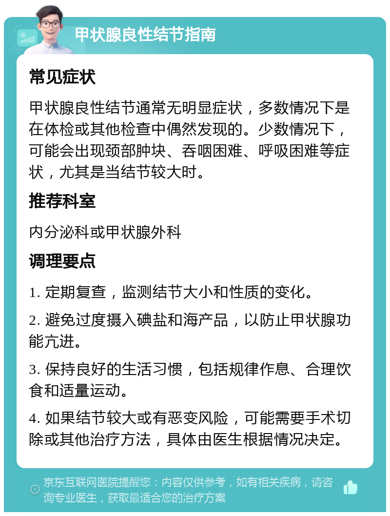 甲状腺良性结节指南 常见症状 甲状腺良性结节通常无明显症状，多数情况下是在体检或其他检查中偶然发现的。少数情况下，可能会出现颈部肿块、吞咽困难、呼吸困难等症状，尤其是当结节较大时。 推荐科室 内分泌科或甲状腺外科 调理要点 1. 定期复查，监测结节大小和性质的变化。 2. 避免过度摄入碘盐和海产品，以防止甲状腺功能亢进。 3. 保持良好的生活习惯，包括规律作息、合理饮食和适量运动。 4. 如果结节较大或有恶变风险，可能需要手术切除或其他治疗方法，具体由医生根据情况决定。