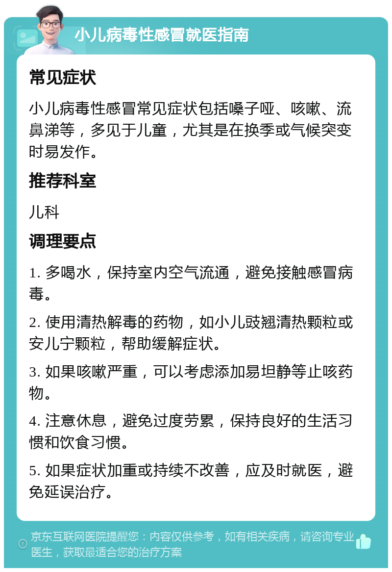 小儿病毒性感冒就医指南 常见症状 小儿病毒性感冒常见症状包括嗓子哑、咳嗽、流鼻涕等，多见于儿童，尤其是在换季或气候突变时易发作。 推荐科室 儿科 调理要点 1. 多喝水，保持室内空气流通，避免接触感冒病毒。 2. 使用清热解毒的药物，如小儿豉翘清热颗粒或安儿宁颗粒，帮助缓解症状。 3. 如果咳嗽严重，可以考虑添加易坦静等止咳药物。 4. 注意休息，避免过度劳累，保持良好的生活习惯和饮食习惯。 5. 如果症状加重或持续不改善，应及时就医，避免延误治疗。