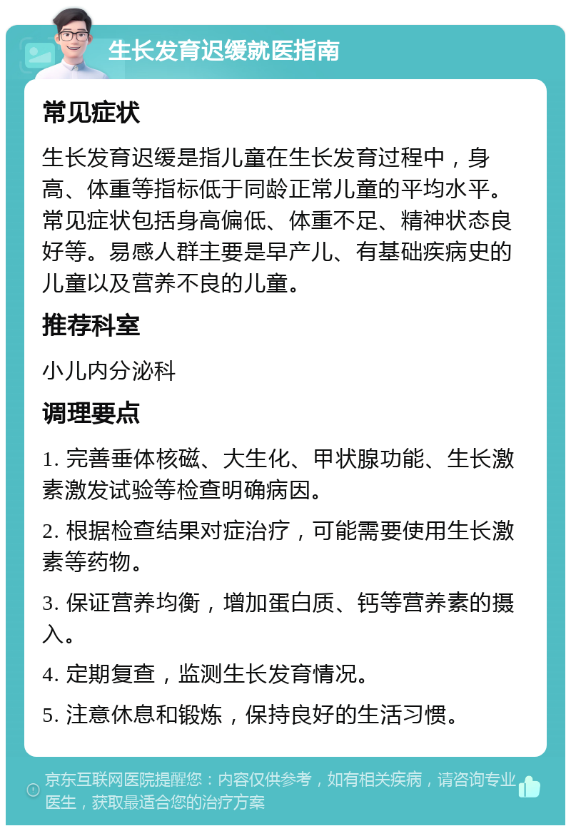 生长发育迟缓就医指南 常见症状 生长发育迟缓是指儿童在生长发育过程中，身高、体重等指标低于同龄正常儿童的平均水平。常见症状包括身高偏低、体重不足、精神状态良好等。易感人群主要是早产儿、有基础疾病史的儿童以及营养不良的儿童。 推荐科室 小儿内分泌科 调理要点 1. 完善垂体核磁、大生化、甲状腺功能、生长激素激发试验等检查明确病因。 2. 根据检查结果对症治疗，可能需要使用生长激素等药物。 3. 保证营养均衡，增加蛋白质、钙等营养素的摄入。 4. 定期复查，监测生长发育情况。 5. 注意休息和锻炼，保持良好的生活习惯。