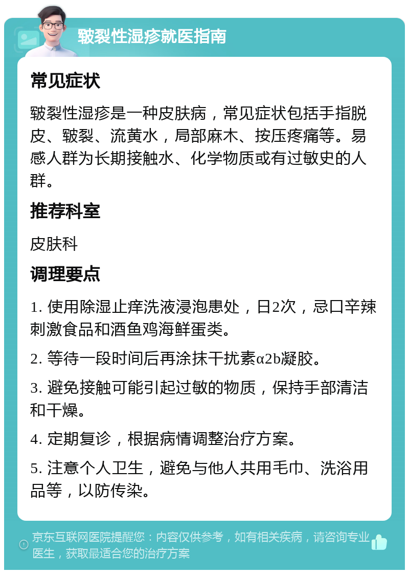 皲裂性湿疹就医指南 常见症状 皲裂性湿疹是一种皮肤病，常见症状包括手指脱皮、皲裂、流黄水，局部麻木、按压疼痛等。易感人群为长期接触水、化学物质或有过敏史的人群。 推荐科室 皮肤科 调理要点 1. 使用除湿止痒洗液浸泡患处，日2次，忌口辛辣刺激食品和酒鱼鸡海鲜蛋类。 2. 等待一段时间后再涂抹干扰素α2b凝胶。 3. 避免接触可能引起过敏的物质，保持手部清洁和干燥。 4. 定期复诊，根据病情调整治疗方案。 5. 注意个人卫生，避免与他人共用毛巾、洗浴用品等，以防传染。