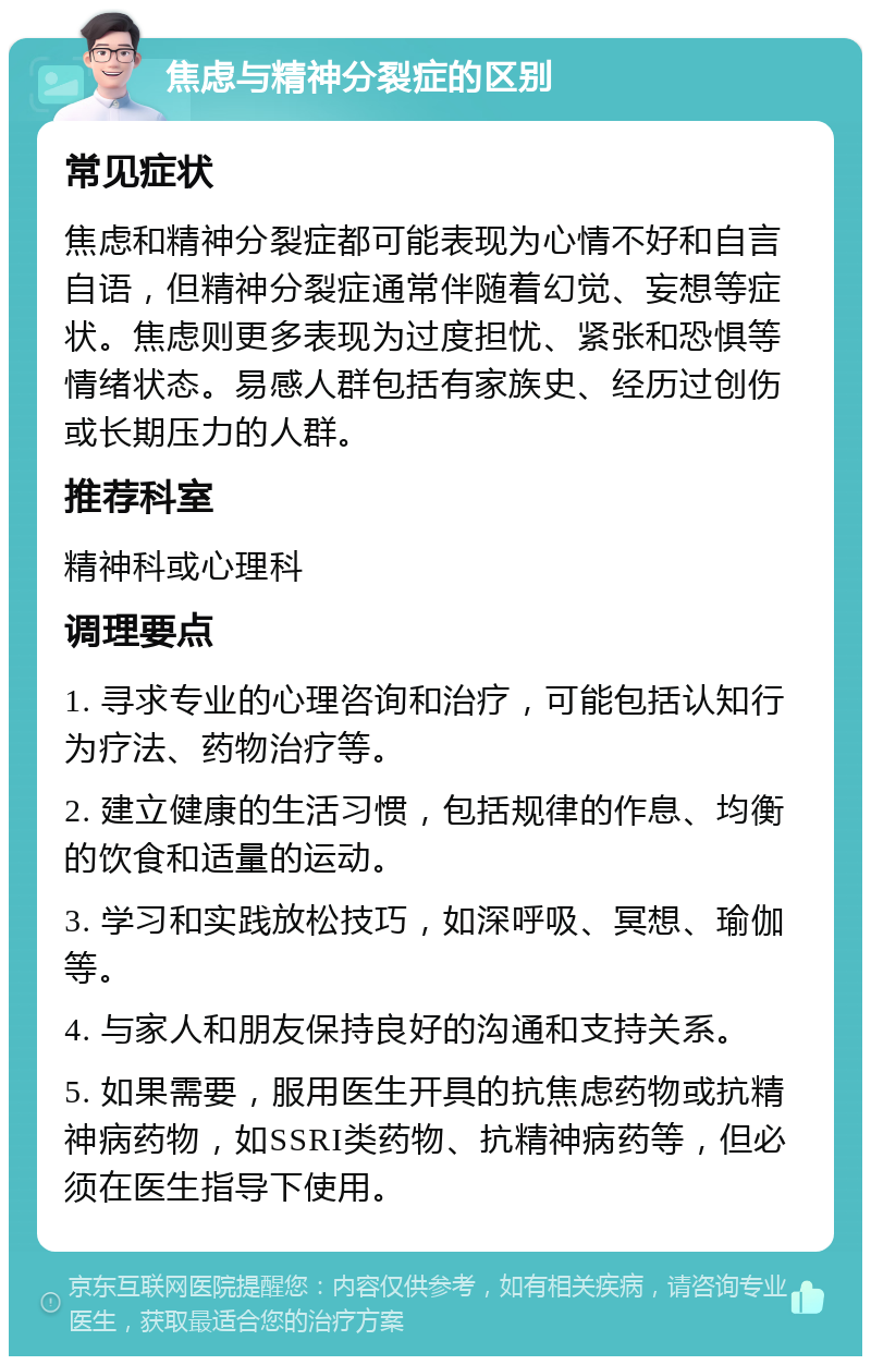 焦虑与精神分裂症的区别 常见症状 焦虑和精神分裂症都可能表现为心情不好和自言自语，但精神分裂症通常伴随着幻觉、妄想等症状。焦虑则更多表现为过度担忧、紧张和恐惧等情绪状态。易感人群包括有家族史、经历过创伤或长期压力的人群。 推荐科室 精神科或心理科 调理要点 1. 寻求专业的心理咨询和治疗，可能包括认知行为疗法、药物治疗等。 2. 建立健康的生活习惯，包括规律的作息、均衡的饮食和适量的运动。 3. 学习和实践放松技巧，如深呼吸、冥想、瑜伽等。 4. 与家人和朋友保持良好的沟通和支持关系。 5. 如果需要，服用医生开具的抗焦虑药物或抗精神病药物，如SSRI类药物、抗精神病药等，但必须在医生指导下使用。