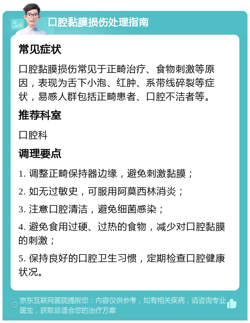 口腔黏膜损伤处理指南 常见症状 口腔黏膜损伤常见于正畸治疗、食物刺激等原因，表现为舌下小泡、红肿、系带线碎裂等症状，易感人群包括正畸患者、口腔不洁者等。 推荐科室 口腔科 调理要点 1. 调整正畸保持器边缘，避免刺激黏膜； 2. 如无过敏史，可服用阿莫西林消炎； 3. 注意口腔清洁，避免细菌感染； 4. 避免食用过硬、过热的食物，减少对口腔黏膜的刺激； 5. 保持良好的口腔卫生习惯，定期检查口腔健康状况。