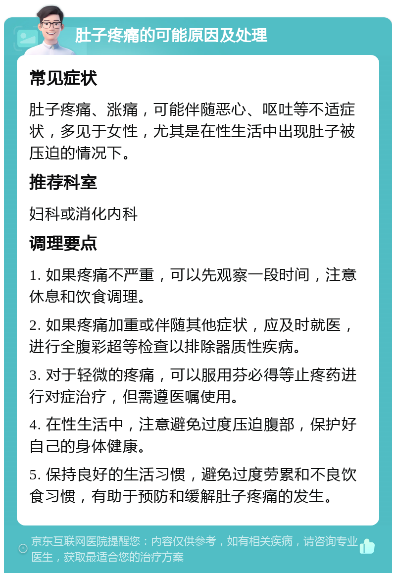 肚子疼痛的可能原因及处理 常见症状 肚子疼痛、涨痛，可能伴随恶心、呕吐等不适症状，多见于女性，尤其是在性生活中出现肚子被压迫的情况下。 推荐科室 妇科或消化内科 调理要点 1. 如果疼痛不严重，可以先观察一段时间，注意休息和饮食调理。 2. 如果疼痛加重或伴随其他症状，应及时就医，进行全腹彩超等检查以排除器质性疾病。 3. 对于轻微的疼痛，可以服用芬必得等止疼药进行对症治疗，但需遵医嘱使用。 4. 在性生活中，注意避免过度压迫腹部，保护好自己的身体健康。 5. 保持良好的生活习惯，避免过度劳累和不良饮食习惯，有助于预防和缓解肚子疼痛的发生。