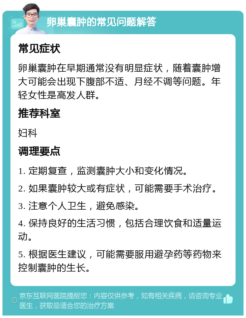 卵巢囊肿的常见问题解答 常见症状 卵巢囊肿在早期通常没有明显症状，随着囊肿增大可能会出现下腹部不适、月经不调等问题。年轻女性是高发人群。 推荐科室 妇科 调理要点 1. 定期复查，监测囊肿大小和变化情况。 2. 如果囊肿较大或有症状，可能需要手术治疗。 3. 注意个人卫生，避免感染。 4. 保持良好的生活习惯，包括合理饮食和适量运动。 5. 根据医生建议，可能需要服用避孕药等药物来控制囊肿的生长。