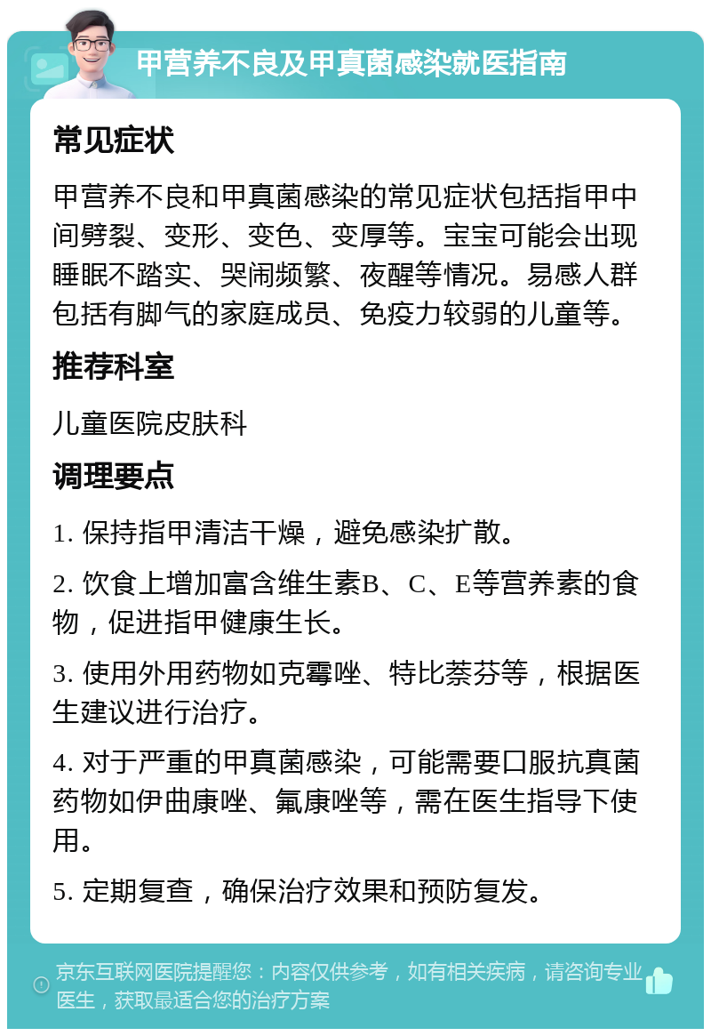 甲营养不良及甲真菌感染就医指南 常见症状 甲营养不良和甲真菌感染的常见症状包括指甲中间劈裂、变形、变色、变厚等。宝宝可能会出现睡眠不踏实、哭闹频繁、夜醒等情况。易感人群包括有脚气的家庭成员、免疫力较弱的儿童等。 推荐科室 儿童医院皮肤科 调理要点 1. 保持指甲清洁干燥，避免感染扩散。 2. 饮食上增加富含维生素B、C、E等营养素的食物，促进指甲健康生长。 3. 使用外用药物如克霉唑、特比萘芬等，根据医生建议进行治疗。 4. 对于严重的甲真菌感染，可能需要口服抗真菌药物如伊曲康唑、氟康唑等，需在医生指导下使用。 5. 定期复查，确保治疗效果和预防复发。