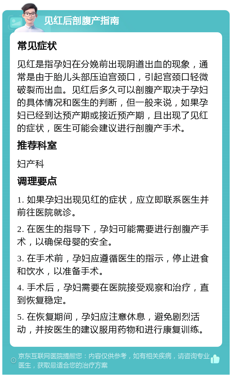 见红后剖腹产指南 常见症状 见红是指孕妇在分娩前出现阴道出血的现象，通常是由于胎儿头部压迫宫颈口，引起宫颈口轻微破裂而出血。见红后多久可以剖腹产取决于孕妇的具体情况和医生的判断，但一般来说，如果孕妇已经到达预产期或接近预产期，且出现了见红的症状，医生可能会建议进行剖腹产手术。 推荐科室 妇产科 调理要点 1. 如果孕妇出现见红的症状，应立即联系医生并前往医院就诊。 2. 在医生的指导下，孕妇可能需要进行剖腹产手术，以确保母婴的安全。 3. 在手术前，孕妇应遵循医生的指示，停止进食和饮水，以准备手术。 4. 手术后，孕妇需要在医院接受观察和治疗，直到恢复稳定。 5. 在恢复期间，孕妇应注意休息，避免剧烈活动，并按医生的建议服用药物和进行康复训练。