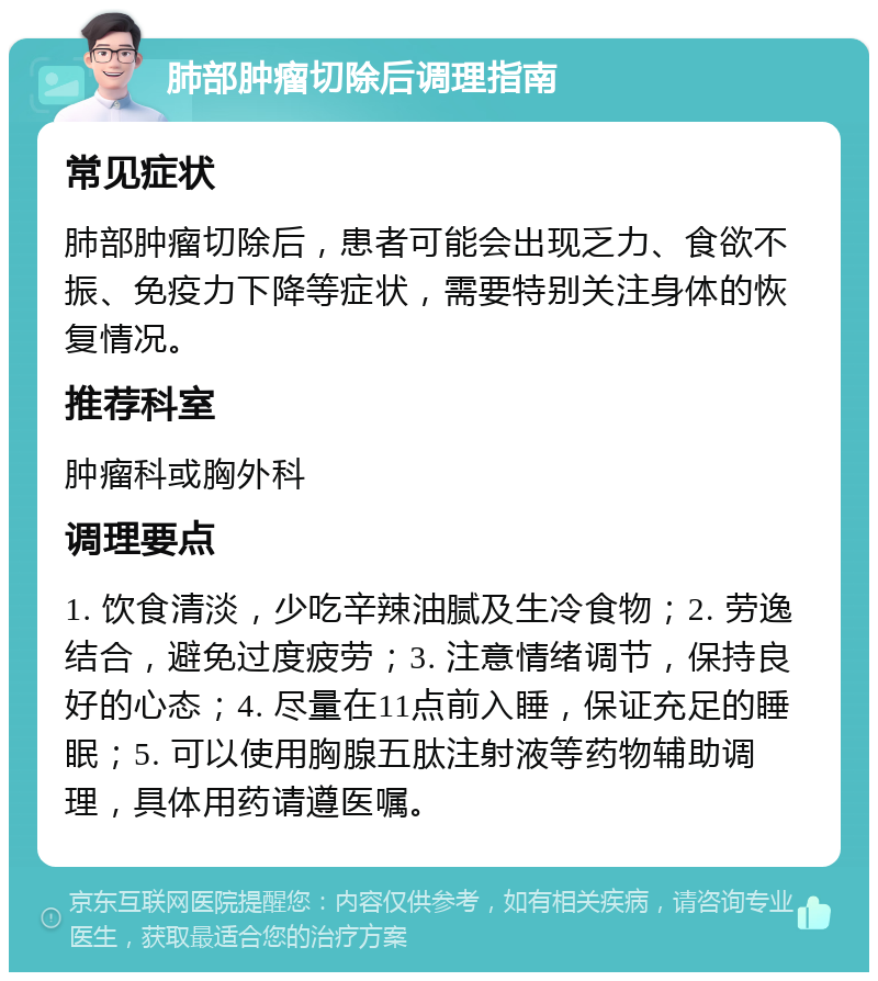 肺部肿瘤切除后调理指南 常见症状 肺部肿瘤切除后，患者可能会出现乏力、食欲不振、免疫力下降等症状，需要特别关注身体的恢复情况。 推荐科室 肿瘤科或胸外科 调理要点 1. 饮食清淡，少吃辛辣油腻及生冷食物；2. 劳逸结合，避免过度疲劳；3. 注意情绪调节，保持良好的心态；4. 尽量在11点前入睡，保证充足的睡眠；5. 可以使用胸腺五肽注射液等药物辅助调理，具体用药请遵医嘱。