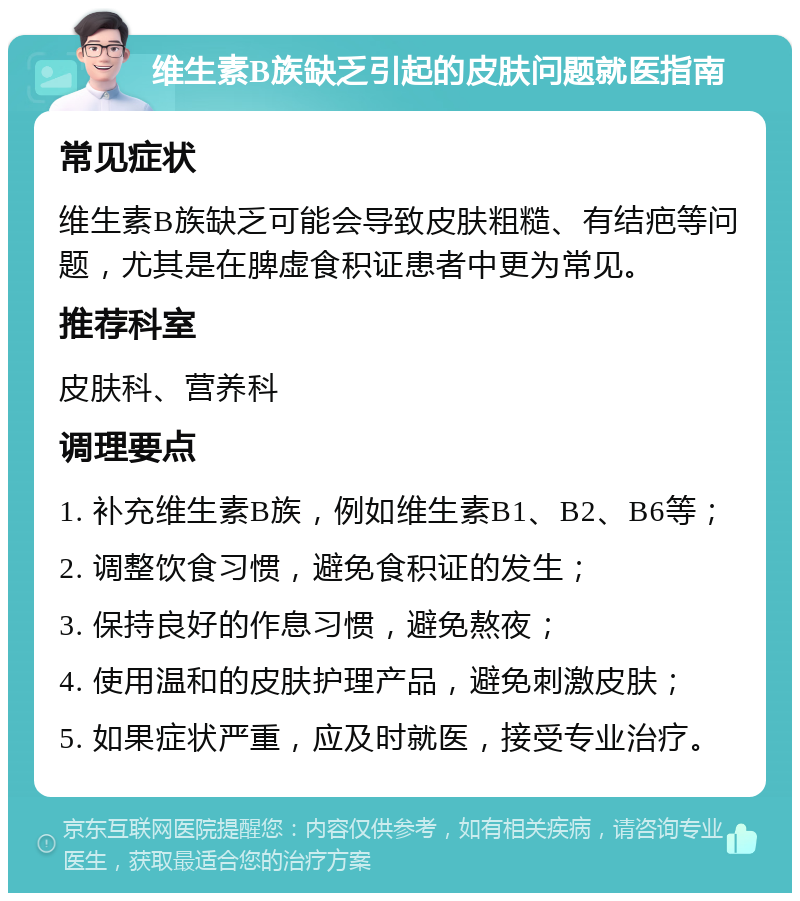 维生素B族缺乏引起的皮肤问题就医指南 常见症状 维生素B族缺乏可能会导致皮肤粗糙、有结疤等问题，尤其是在脾虚食积证患者中更为常见。 推荐科室 皮肤科、营养科 调理要点 1. 补充维生素B族，例如维生素B1、B2、B6等； 2. 调整饮食习惯，避免食积证的发生； 3. 保持良好的作息习惯，避免熬夜； 4. 使用温和的皮肤护理产品，避免刺激皮肤； 5. 如果症状严重，应及时就医，接受专业治疗。