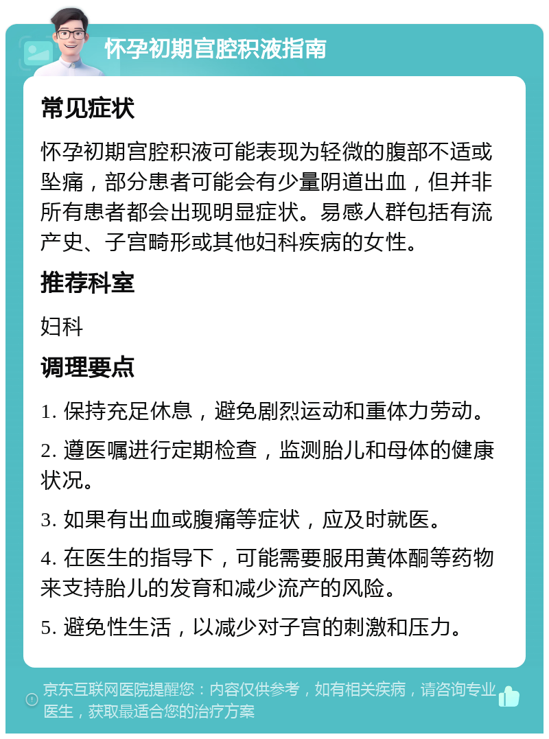 怀孕初期宫腔积液指南 常见症状 怀孕初期宫腔积液可能表现为轻微的腹部不适或坠痛，部分患者可能会有少量阴道出血，但并非所有患者都会出现明显症状。易感人群包括有流产史、子宫畸形或其他妇科疾病的女性。 推荐科室 妇科 调理要点 1. 保持充足休息，避免剧烈运动和重体力劳动。 2. 遵医嘱进行定期检查，监测胎儿和母体的健康状况。 3. 如果有出血或腹痛等症状，应及时就医。 4. 在医生的指导下，可能需要服用黄体酮等药物来支持胎儿的发育和减少流产的风险。 5. 避免性生活，以减少对子宫的刺激和压力。